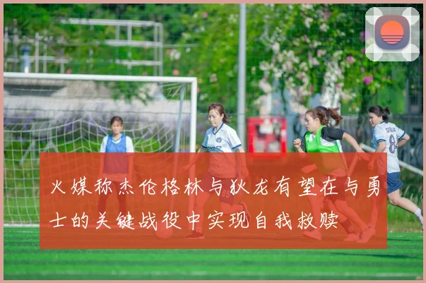 火媒称杰伦格林与狄龙有望在与勇士的关键战役中实现自我救赎