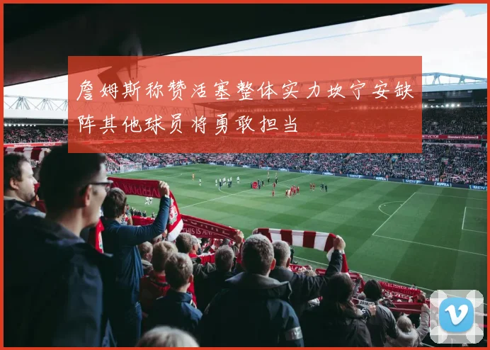 詹姆斯称赞活塞整体实力坎宁安缺阵其他球员将勇敢担当